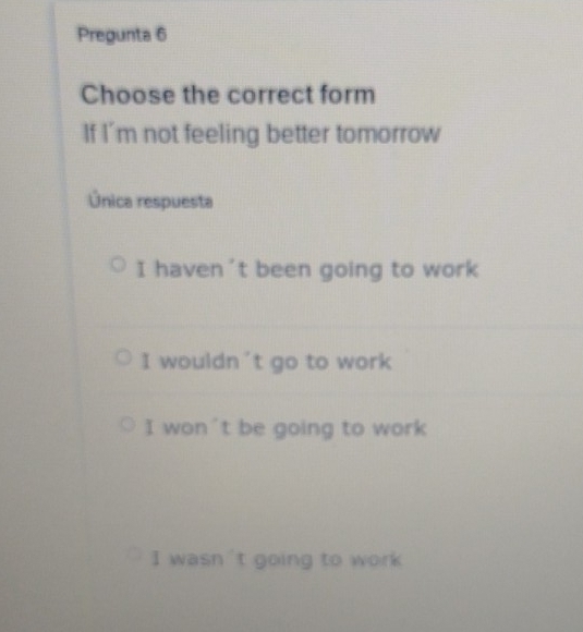 Pregunta 6
Choose the correct form
If I'm not feeling better tomorrow
Única respuesta
I haven't been going to work
I wouldn't go to work
I won't be going to work
I wasn 't going to work