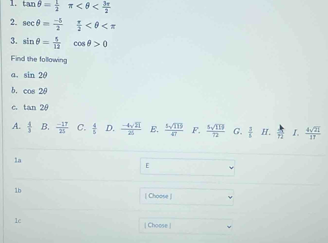 tan θ = 1/2 π
2. sec θ = (-5)/2  π /2 
3. sin θ = 5/12 cos θ >0
Find the following
a. sin 2θ
b. cos 2θ
C. tan 2θ
A.  4/3  B.  (-17)/25  C.  4/5  D.  (-4sqrt(21))/25  E.  5sqrt(119)/47  F.  5sqrt(119)/72  G.  3/5  H.  A/72  I.  4sqrt(21)/17 
1a
E
1b
[ Choose ]
1c
[ Choose ]