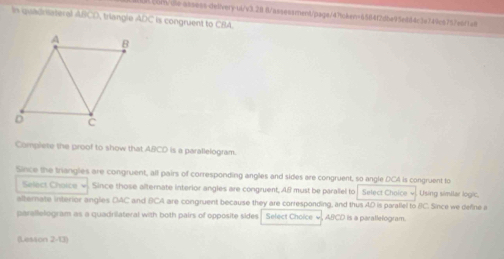 .cons/we-assess-delivery-ui/v3.2 8/assessment/pags/47tcken=6584f2dba95e6d4c3e749c5757esr1ai 
In quadriateral ABCD, triangle ADC is congruent to CBA. 
Compiete the proof to show that ABCD is a parallelogram. 
Since the trangles are congruent, all pairs of corresponding angles and sides are congruent, so angle DCA is congruent to 
Select Choice w. Since those alternate interior angles are congruent, AB must be parallel to Select Choice v. Using similar logic. 
alternate interior anglies OAC and BCA are congruent because they are corresponding, and thus AD is parallel to BC. Since we define a 
parallellogram as a quadrilateral with both pairs of opposite sides . Select Choice w, ABCD is a parallelogram. 
(Lesson 2-13)