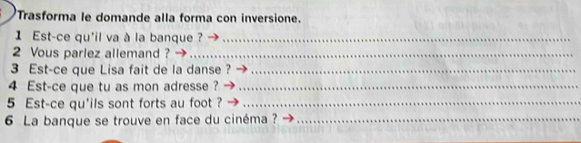 Trasforma le domande alla forma con inversione. 
1 Est-ce qu'il va à la banque ?_ 
2 Vous parlez allemand ?_ 
3 Est-ce que Lisa fait de la danse ?_ 
4 Est-ce que tu as mon adresse ?_ 
5 Est-ce qu'ils sont forts au foot ?_ 
6 La banque se trouve en face du cinéma ?_