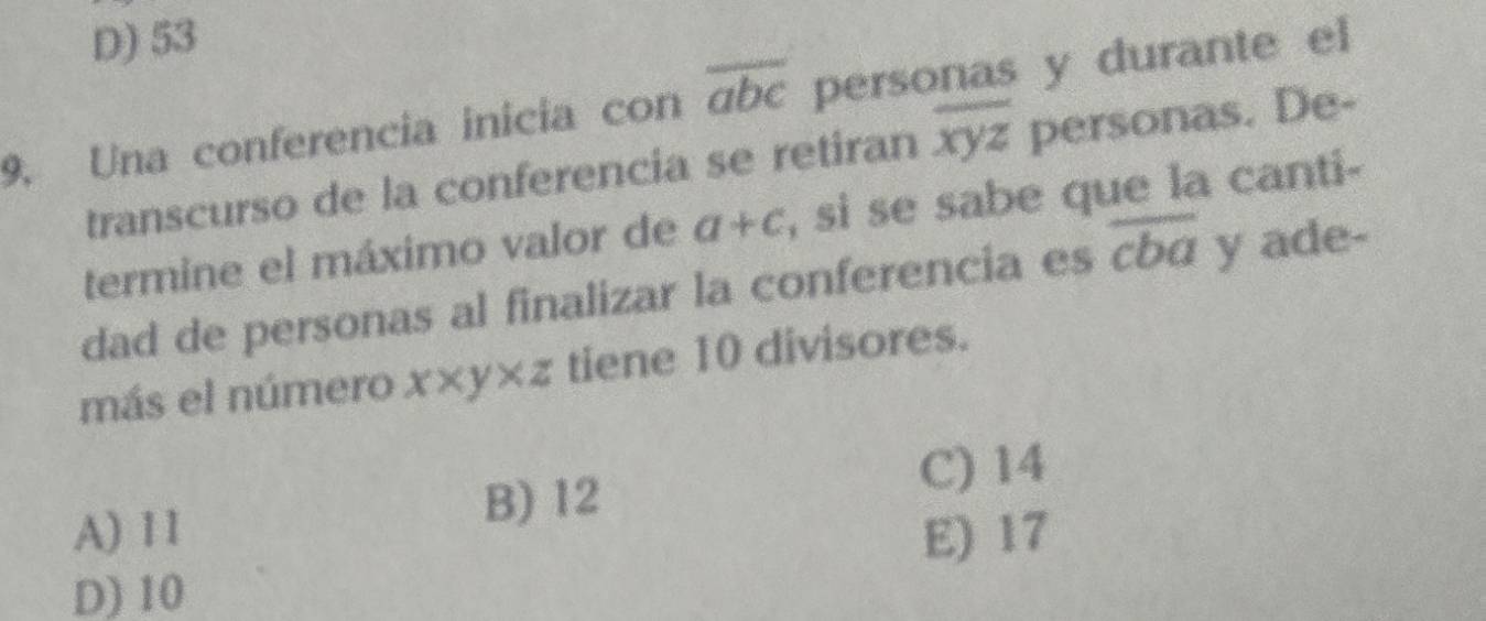 D) 53
9. Una conferencia inicia con overline abc personas y durante el
transcurso de la conferencia se retiran overline xyz personas. De-
termine el máximo valor de a+c , si se sabe que la canti-
dad de personas al finalizar la conferencia es overline cba y ade-
más el número x* y* z tiene 10 divisores.
B) 12
C) 14
A) 1 1 E) 17
D) 10