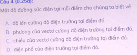 Cầu 4 (0.25d):
Mật độ đường sức điện tại mỗi điểm cho chúng ta biết về
A. độ lớn cường độ điện trường tại điểm đó.
B. phương của vectơ cường độ điện trường tại điểm đó.
C. chiều của vectơ cường độ điện trường tại điểm đó.
D. điện phố của điện trường tại điểm đó.