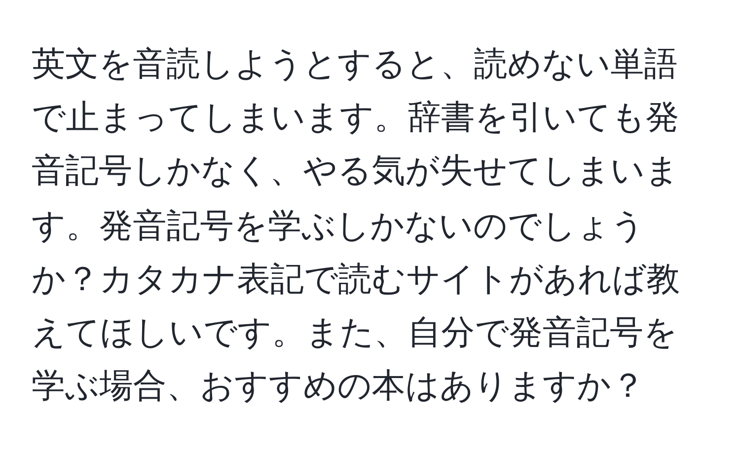 英文を音読しようとすると、読めない単語で止まってしまいます。辞書を引いても発音記号しかなく、やる気が失せてしまいます。発音記号を学ぶしかないのでしょうか？カタカナ表記で読むサイトがあれば教えてほしいです。また、自分で発音記号を学ぶ場合、おすすめの本はありますか？