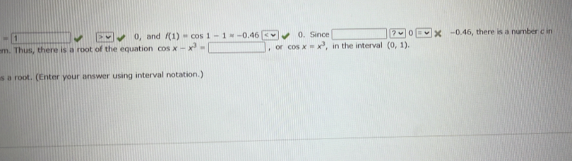 = 1 , and f(1)=cos 1-1approx -0.46 0. Since □ ? 0=* -0.46 , there is a number c in
v c 
m. Thus, there is a root of the equation cos x-x^3= □ , or cos x=x^3 ，in the interval (0,1). 
s a root. (Enter your answer using interval notation.)