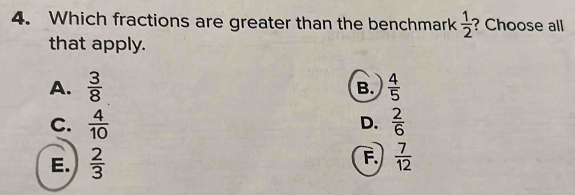 Which fractions are greater than the benchmark  1/2  ? Choose all
that apply.
A.  3/8   4/5 
B.
C.  4/10   2/6 
D.
E.  2/3 
F.  7/12 