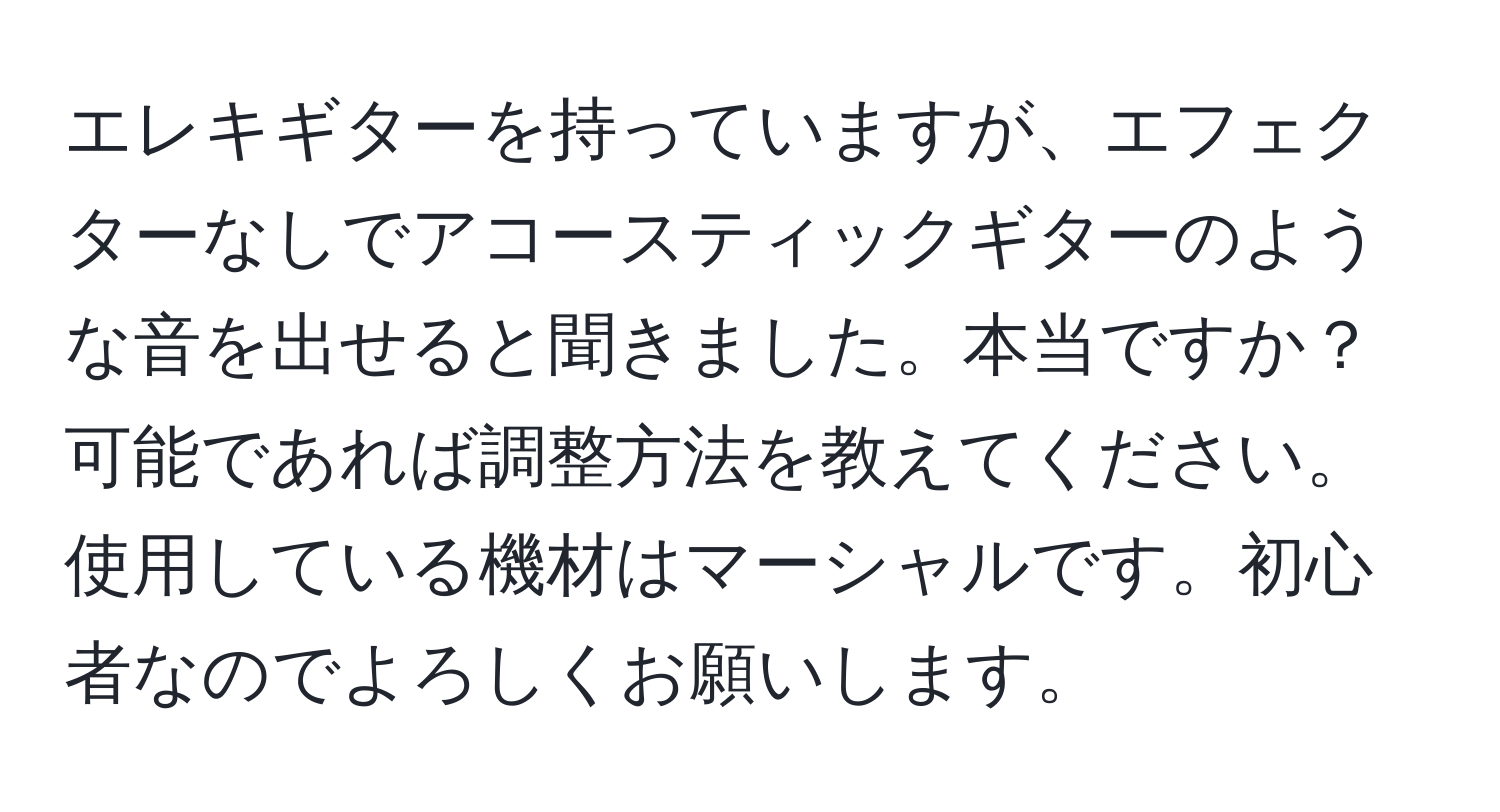 エレキギターを持っていますが、エフェクターなしでアコースティックギターのような音を出せると聞きました。本当ですか？可能であれば調整方法を教えてください。使用している機材はマーシャルです。初心者なのでよろしくお願いします。