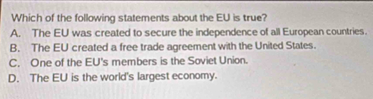 Which of the following statements about the EU is true?
A. The EU was created to secure the independence of all European countries.
B. The EU created a free trade agreement with the United States.
C. One of the EU's members is the Soviet Union.
D. The EU is the world's largest economy.