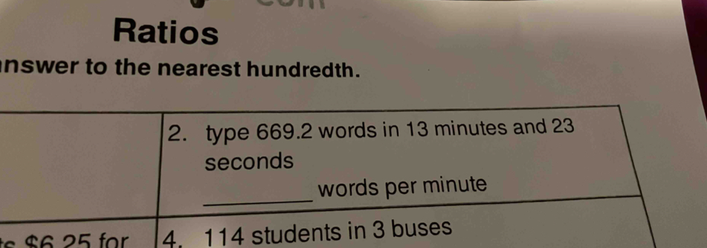 Ratios 
inswer to the nearest hundredth. 
2. type 669.2 words in 13 minutes and 23
seconds
_ 
words per minute
$ 2 5 for 4. 114 students in 3 buses