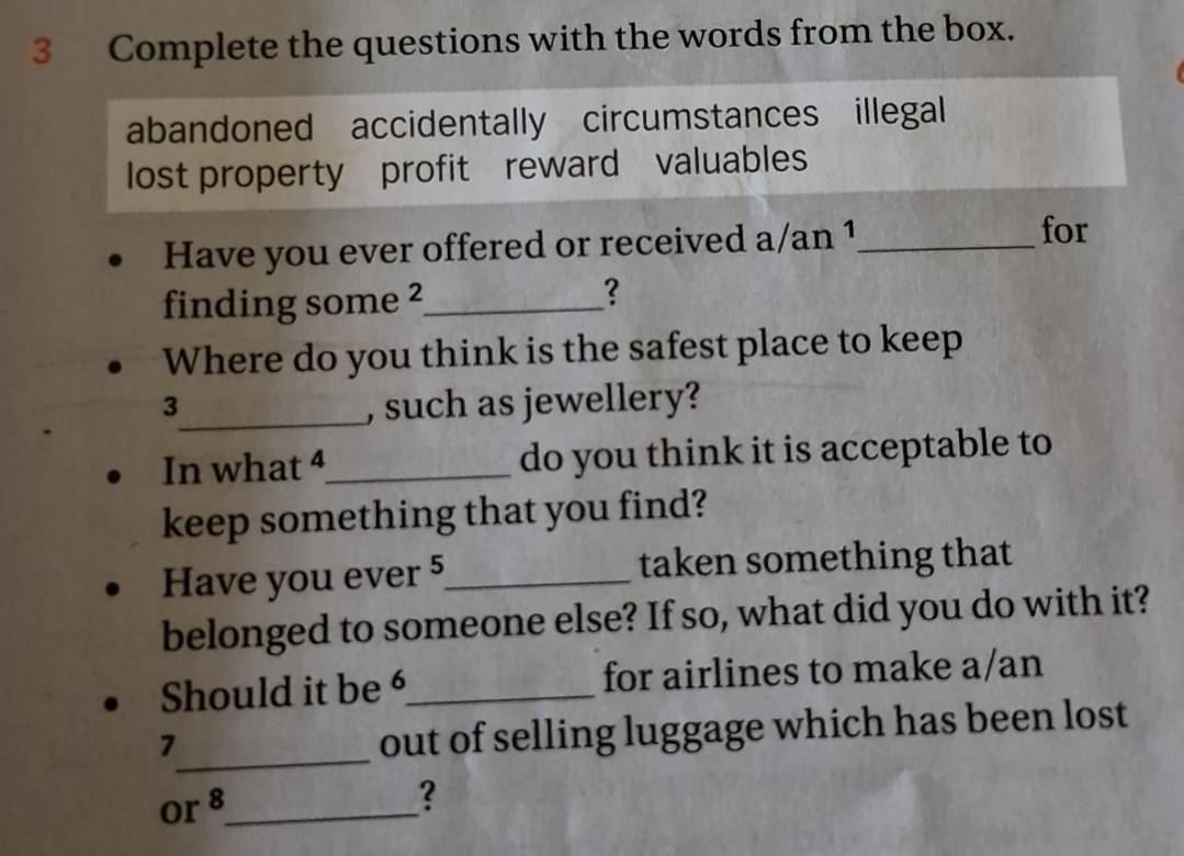 Complete the questions with the words from the box. 
abandoned accidentally circumstances illegal 
lost property profit reward valuables 
Have you ever offered or received a/an 1 _ 
for 
finding some ²_ 
？ 
Where do you think is the safest place to keep 
3_ , such as jewellery? 
In what 4 _ do you think it is acceptable to 
keep something that you find? 
Have you ever 5 _ taken something that 
belonged to someone else? If so, what did you do with it? 
Should it be _for airlines to make a/an 
7 
_out of selling luggage which has been lost 
or 8 _ 
?