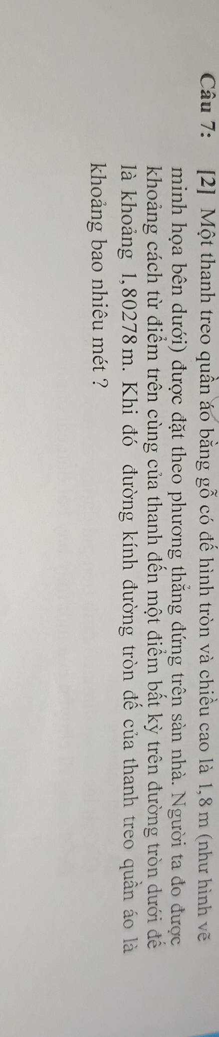 [2] Một thanh treo quần áo bằng gỗ có đế hình tròn và chiều cao là 1,8 m (như hình vẽ 
minh họa bên dưới) được đặt theo phương thẳng đứng trên sản nhà. Người ta đo được 
khoảng cách từ điểm trên cùng của thanh đến một điểm bất kỳ trên đường tròn dưới để 
là khoảng 1,80278m. Khi đó đường kính đường tròn để của thanh treo quần áo là 
khoảng bao nhiêu mét ??