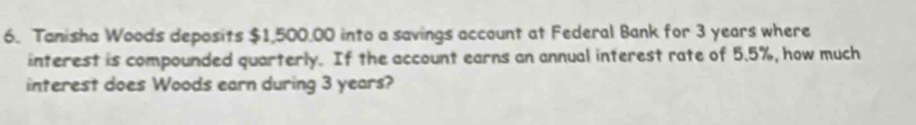 Tanisha Woods deposits $1,500.00 into a savings account at Federal Bank for 3 years where 
interest is compounded quarterly. If the account earns an annual interest rate of 5.5%, how much 
interest does Woods earn during 3 years?