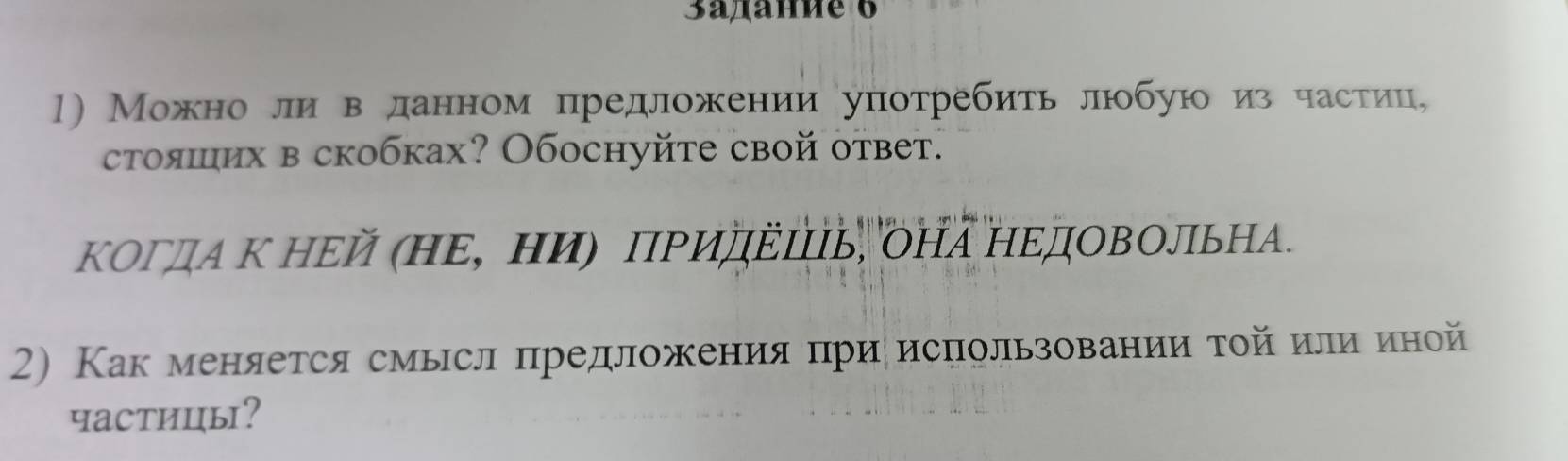 3aдaнnе 6 
1) Можноли вданном цредложении употребить любую из частίиц, 
стояших в скобках? Обоснуйτе свой ответ. 
Κогдα Κ ΗΕй (ΗΕ, Ηи) ΠΡиΠΕΙь, оΗа ΗΕдΟΒΟльΗА. 
2) Как меняется смысл πредложения πри исπользовании τοй илиαиной 
частиць?