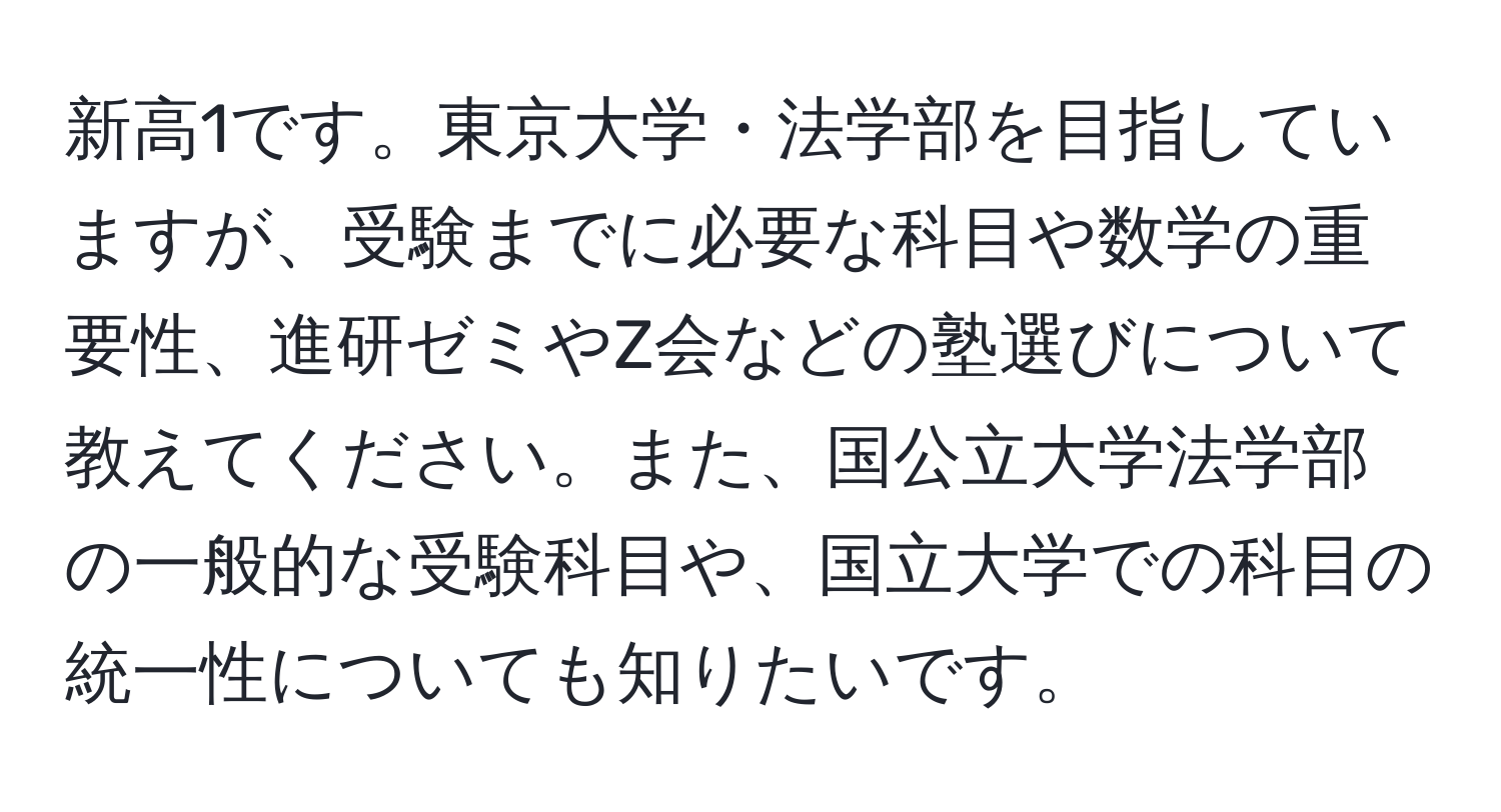 新高1です。東京大学・法学部を目指していますが、受験までに必要な科目や数学の重要性、進研ゼミやZ会などの塾選びについて教えてください。また、国公立大学法学部の一般的な受験科目や、国立大学での科目の統一性についても知りたいです。