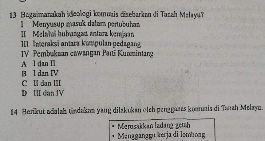 Bagaimanakah ideologi komunis disebarkan di Tanah Melayu?
I Menyusup masuk dalam pertubuhan
II Melalui hubungan antara kerajaan
III Interaksi antara kumpulan pedagang
IV Pembukaan cawangan Parti Kuomintang
A I dan II
B I dan IV
C II dan III
D II dan IV
14 Berikut adalah tindakan yang dilakukan oleh pengganas komunis di Tanah Melayu.
Merosakkan ladang getah
Mengganggu kerja di lombong