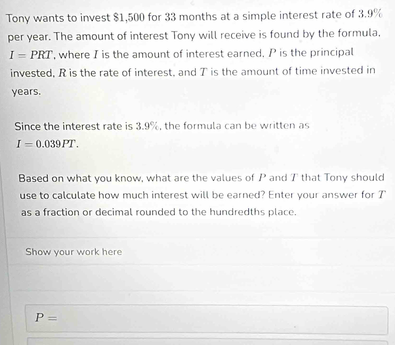 Tony wants to invest $1,500 for 33 months at a simple interest rate of 3.9%
per year. The amount of interest Tony will receive is found by the formula,
I=PRT , where I is the amount of interest earned. P is the principal 
invested, R is the rate of interest, and T is the amount of time invested in
years. 
Since the interest rate is 3.9%, the formula can be written as
I=0.039PT. 
Based on what you know, what are the values of P and T that Tony should 
use to calculate how much interest will be earned? Enter your answer for T 
as a fraction or decimal rounded to the hundredths place. 
Show your work here
P=