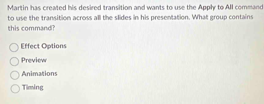 Martin has created his desired transition and wants to use the Apply to All command
to use the transition across all the slides in his presentation. What group contains
this command?
Effect Options
Preview
Animations
Timing