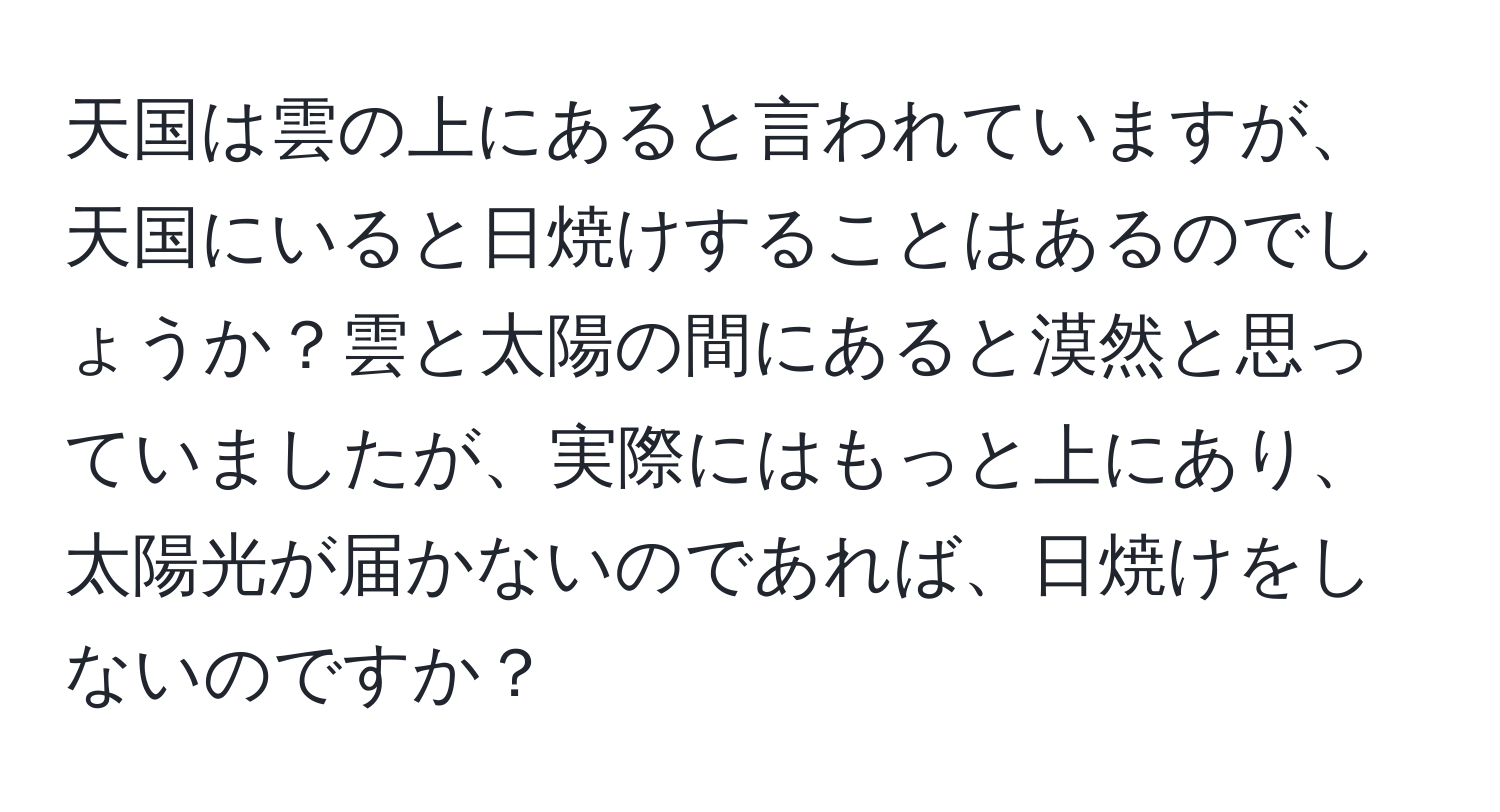 天国は雲の上にあると言われていますが、天国にいると日焼けすることはあるのでしょうか？雲と太陽の間にあると漠然と思っていましたが、実際にはもっと上にあり、太陽光が届かないのであれば、日焼けをしないのですか？