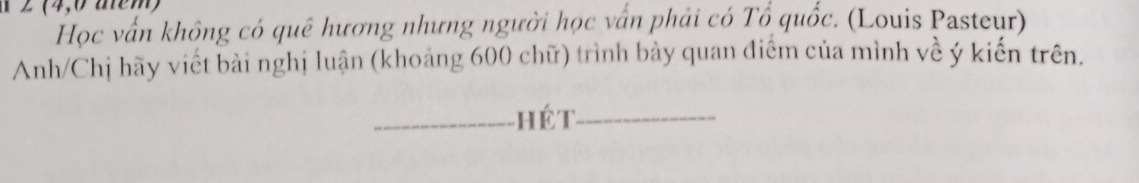 2 (4,0 aem) 
Học vấn không có quê hương nhưng người học vấn phải có Tổ quốc. (Louis Pasteur) 
Anh/Chị hãy viết bài nghị luận (khoảng 600 chữ) trình bảy quan điểm của mình về ý kiến trên. 
_hé t_