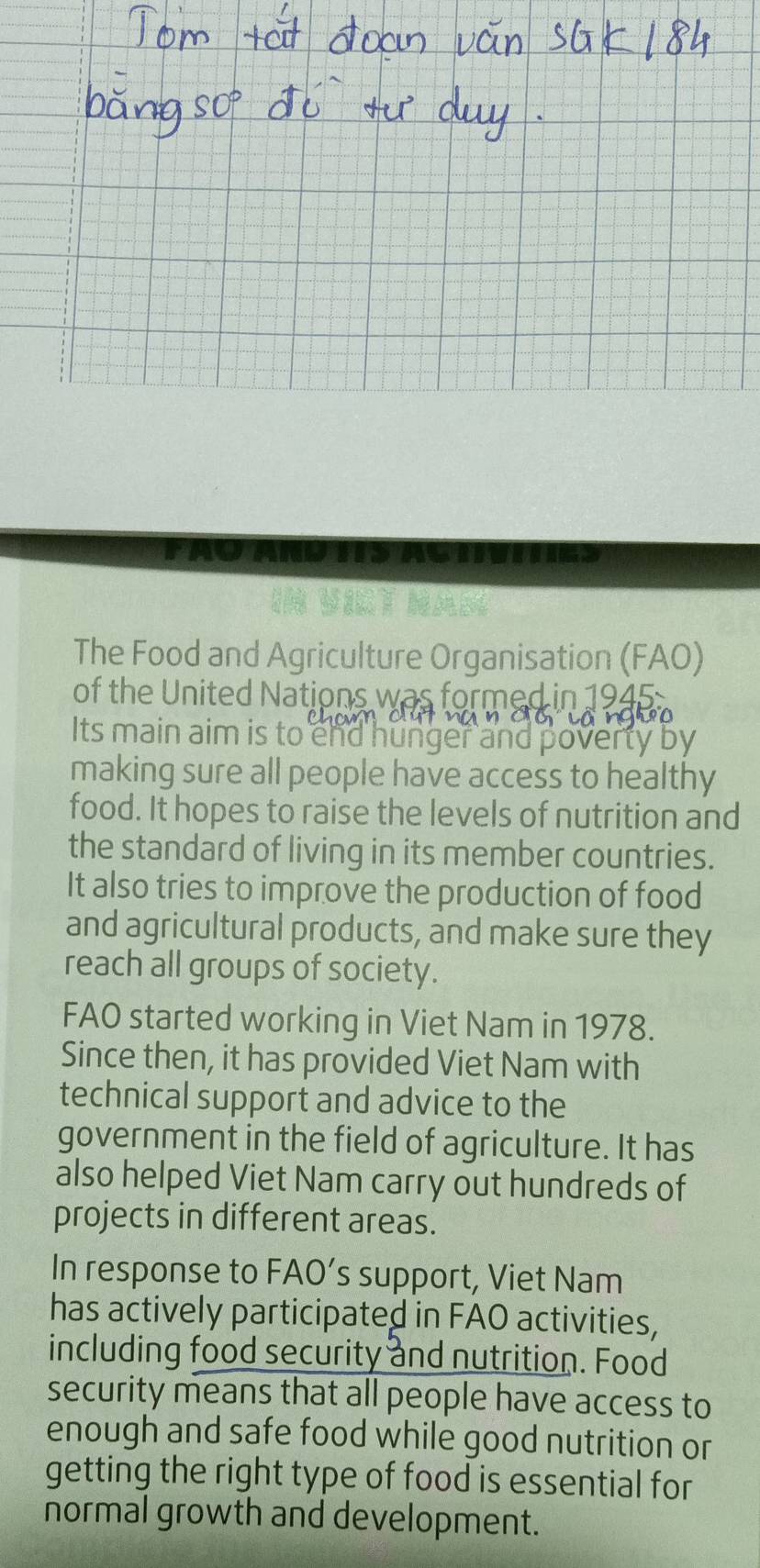 FAQ AND TIS ACTVITGS 
H V t Nan 
The Food and Agriculture Organisation (FAO) 
of the United Nations was formed in 1945 
Its main aim is to end hunger and poverty by 
making sure all people have access to healthy 
food. It hopes to raise the levels of nutrition and 
the standard of living in its member countries. 
It also tries to improve the production of food 
and agricultural products, and make sure they 
reach all groups of society. 
FAO started working in Viet Nam in 1978. 
Since then, it has provided Viet Nam with 
technical support and advice to the 
government in the field of agriculture. It has 
also helped Viet Nam carry out hundreds of 
projects in different areas. 
In response to FAO’s support, Viet Nam 
has actively participated in FAO activities, 
including food security and nutrition. Food 
security means that all people have access to 
enough and safe food while good nutrition or 
getting the right type of food is essential for 
normal growth and development.