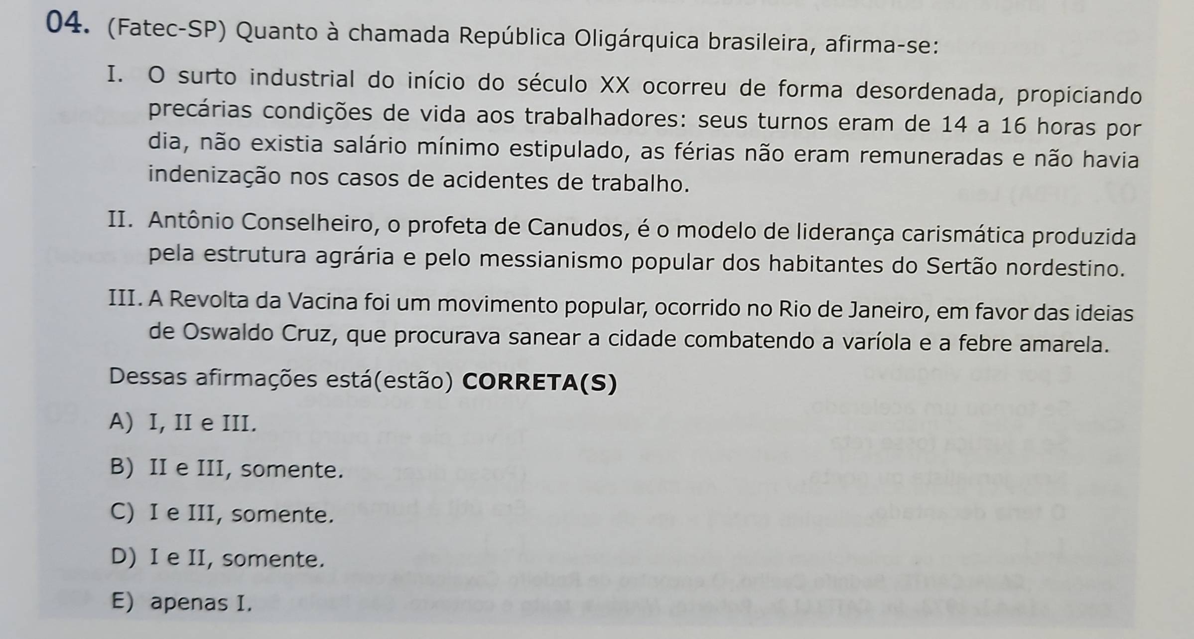 (Fatec-SP) Quanto à chamada República Oligárquica brasileira, afirma-se:
I. O surto industrial do início do século XX ocorreu de forma desordenada, propiciando
precárias condições de vida aos trabalhadores: seus turnos eram de 14 a 16 horas por
dia, não existia salário mínimo estipulado, as férias não eram remuneradas e não havia
indenização nos casos de acidentes de trabalho.
II. Antônio Conselheiro, o profeta de Canudos, é o modelo de liderança carismática produzida
pela estrutura agrária e pelo messianismo popular dos habitantes do Sertão nordestino.
III. A Revolta da Vacina foi um movimento popular, ocorrido no Rio de Janeiro, em favor das ideias
de Oswaldo Cruz, que procurava sanear a cidade combatendo a varíola e a febre amarela.
Dessas afirmações está(estão) CORRETA(S)
A) I, II e III.
B) II e III, somente.
C) I e III, somente.
D) I e II, somente.
E) apenas I.