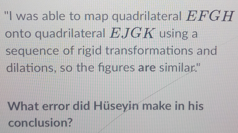 "I was able to map quadrilateral EFGH
onto quadrilateral EJGK using a 
sequence of rigid transformations and 
dilations, so the figures are similar." 
What error did Hüseyin make in his 
conclusion?