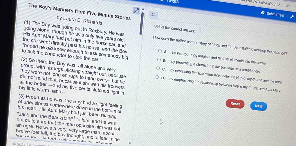 uLWRl2W50dW0uY29tL2...
The Boy's Manners from Five Minute Stories
23
Submit Test
by Laura E. Richards
Select the correct answer.
going alone, though he was only five years old.
(1) The Boy was going out to Roxbury. He was How does the author use the story of ''Jack and the Beanstalk'' to develop the passage?
the car went directly past his house; and the Boy
His Aunt Mary had put him in the horse car, and A. by incorporating magical and fantasy elements into the scene
"hoped he did know enough to ask somebody big B. by presenting a character in the passage as a terrible ogre
(2) So there the Boy was, all alone and very
to ask the conductor to stop the car." C. by explaining the size differences between Hop-o'-my-thumb and the ogre
they were not long enough to hang over,---but he
proud, with his legs sticking straight out, because D. by emphasizing the relationship between Hop-o-my-thumb and Aunt Mary
did not mind that, because it showed his trousers
all the better,—and his five cents clutched tight in
his little warm hand.
(3) Proud as he was, the Boy had a slight feeling
Reset Next
of uneasiness somewhere down in the bottom of
his heart. His Aunt Mary had just been reading
"Jack and the Bean-stalk"¹ to him, and he was
not quite sure that the man opposite him was not
an ogre. He was a very, very large man, about -
twelve feet tall, the boy thought, and at least nine
faat He had a wide mouth full of charn