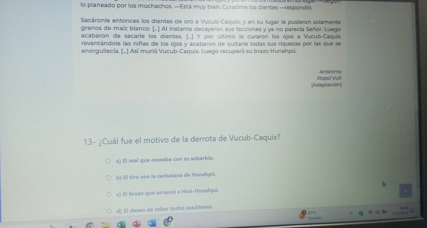 lo planeado por los muchachos. —Está muy bien. Curadme los dientes —respondió.
Sacáronle entonces los dientes de oro a Vucub-Caquix; y en su lugar le pusieron solamente
granos de maíz blanco. [...] Al instante decayeron sus facciones y ya no parecía Señor. Luego
acabaron de sacarle los dientes. (...] Y por último le curaron los ojos a Vucub-Caquix
reventándole las niñas de los ojos y acabaron de quitarle todas sus riquezas por las que se
enorgullecía. (...) Así murió Vucub-Caquix. Luego recuperó su brazo Hunahpú.
Anónimo
Popol Vuh
(Adaptación)
13- ¿Cuál fue el motivo de la derrota de Vucub-Caquix?
a) El mal que causaba con su soberbia.
b) El tiro con la cerbatana de Hunahpú.
c) El brazo que arrancó a Hun-Hunahpú.
d) El deseo de robar todos sus bienes.
27°C
Soleado