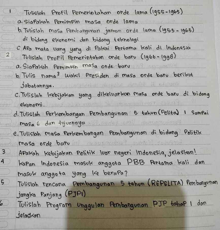 Tulisiah ProFil Pemerintahan orde lama (1955-1965) 
a. siaPakuah Permimpin masa orde lama 
6. Tulislah masa Pembangunan jaman orde lama (lg 55-lg 65)
di bidang ekonomi dan bidang teknologi 
C APa mata vang yang di Pakai Pertama kali di Indonesia 
2 Tulislah ProFil Pemerintahan orde baru (lg 66-lg 98)
a. SiaPalah Pemimtin masa orde bary 
6. Tulis nama? Wakil Presiden di masa orde baru berikut 
jabatannya. 
C. Tolislah kebijakan yang dikelvarkan masa orde baru di bidang 
ekonomi. 
d. TUlislah Perkembangan Pembangunan 5 tahun (Pelita) 1 Sampai 
masa 6 dan tyjuannya 
e. TUlislah masa Perkembangan Pembangunan di bidang Politik 
masa orde bard 
3 APakah Kebijakan Politik luar negeri Indonesia, jelaskan! 
A Kapan Indonesia masok anggota PBB Pertama kali dan 
masuk anggota yang Ke berapa? 
5 Tolislah rencana Pembangunan 5 tahon (REPEL(TA) Pembangonan 
jangka Panjang (PJP1) 
6o Tolislah Program unggulan Pembangunan PJP tahaP 1 dan 
jelaskan