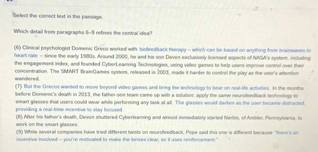 Select the correct text in the passage.
Which detail from paragraphs 6-9 refines the central idea?
(6) Clinical psychologist Domenic Greco worked with biofeedback therapy - which can be based on anything from brainwaves to
heart rate - since the early 1980s. Around 2000, he and his son Devon exclusively licensed aspects of NASA's system, including
the engagement index, and founded CyberLearning Technologies, using video games to help users improve control over their
concentration. The SMART BrainGames system, released in 2003, made it harder to control the play as the user's attention
wandered.
(7) But the Grecos wanted to move beyond video games and bring the technology to bear on real-life activities. In the months
before Domenic's death in 2013, the father-son team came up with a solution: apply the same neurofeedback technology to
smart glasses that users could wear while performing any task at all. The glasses would darken as the user became distracted
providing a real-time incentive to stay focused.
(8) After his father's death, Devon shuttered Cyberlearning and almost immediately started Narbis, of Ambler, Pennsylvania, to
work on the smart glasses.
(9) While several companies have tried different twists on neurofeedback, Pope said this one is different because "there's an
incentive involved - you're motivated to make the lenses clear, so it uses reinforcement."