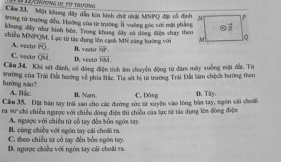 12/cHƯơNG III_Từ TRườNG
Câu 33. Một khung dây dẫn kín hình chữ nhật MNPQ đặt cố định
trong từ trường đều. Hướng của từ trường vector B vuông góc với mặt phẳng
khung dây như hình bên. Trong khung dây có dòng điện chạy theo
chiều MNPQM. Lực từ tác dụng lên cạnh MN cùng hướng với
A. vecto vector PQ. B. vecto overline NP.
C. vecto overline QM. D. vecto overline NM.
Câu 34. Khi sét đánh, có dòng điện tích âm chuyển động từ đám mây xuống mặt đất. Từ
trường của Trái Đất hướng về phía Bắc. Tia sét bị từ trường Trái Đất làm chệch hướng theo
hướng nào?
A. Bắc. B. Nam. C. Đông D. Tây.
Câu 35. Đặt bàn tay trái sao cho các đường sức từ xuyên vào lòng bàn tay, ngón cái choãi
ra 90° chỉ chiều ngược với chiều dòng điện thì chiều của lực từ tác dụng lên dòng điện
A. ngược với chiều từ cổ tay đến bốn ngón tay.
B. cùng chiều với ngón tay cái choãi ra.
C. theo chiều từ cổ tay đến bốn ngón tay.
D. ngược chiều với ngón tay cái choãi ra.