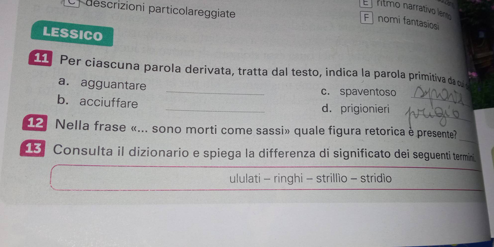 descrizioni particolareggiate
El ritmo narrativo lento
F nomi fantasiosi
LESSICO
1 Per ciascuna parola derivata, tratta dal testo, indica la parola primitiva da cuio
a. agguantare
_c. spaventoso
b. acciuffare
_
_d. prigionieri
12 Nella frase «... sono morti come sassi» quale figura retorica è presente?
13. Consulta il dizionario e spiega la differenza di significato dei seguenti termini.
ululati - ringhi - strillìo - stridìo