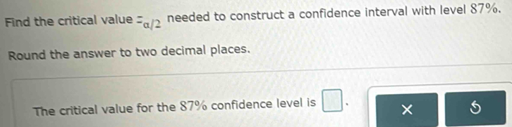 Find the critical value =alpha /2 needed to construct a confidence interval with level 87%. 
Round the answer to two decimal places.
7
The critical value for the 87% confidence level is □ 、 ×