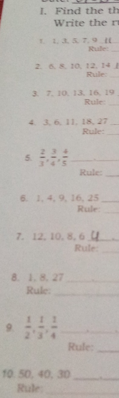 Find the th 
Write the r 
1. 1, 3, 5. 7. 9 _ 
Rule:_ 
2. 6. 8. 10. 12. 14 」 
Rule:_ 
3. 7. 10. 13, 16. 19
Rule:_ 
4. 3. 6, 11, 18, 27 _ 
Rule:_ 
5.  2/3 ,  3/4 ,  4/5  _ 
_ 
Rule:_ 
6. 1, 4, 9, 16, 25 _ 
Rule:_ 
7. 12, 10, 8, 6 _ 
_ 
Rule:_ 
8. 1. 8. 27 _ 
Rule:_ 
9.  1/2 ,  1/3 ,  1/4  _ 
_3 
Rule:_ 
10. 50, 40, 30 _ 
_ 
Rule:_