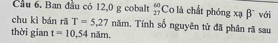 Ban đầu có 12,0 g cobalt beginarrayr 60 27endarray Co là chất phóng xạ β¯ với 
chu kì bán rã T=5,27 năm. Tính số nguyên tử đã phân rã sau 
thời gian t=10,54 năm.