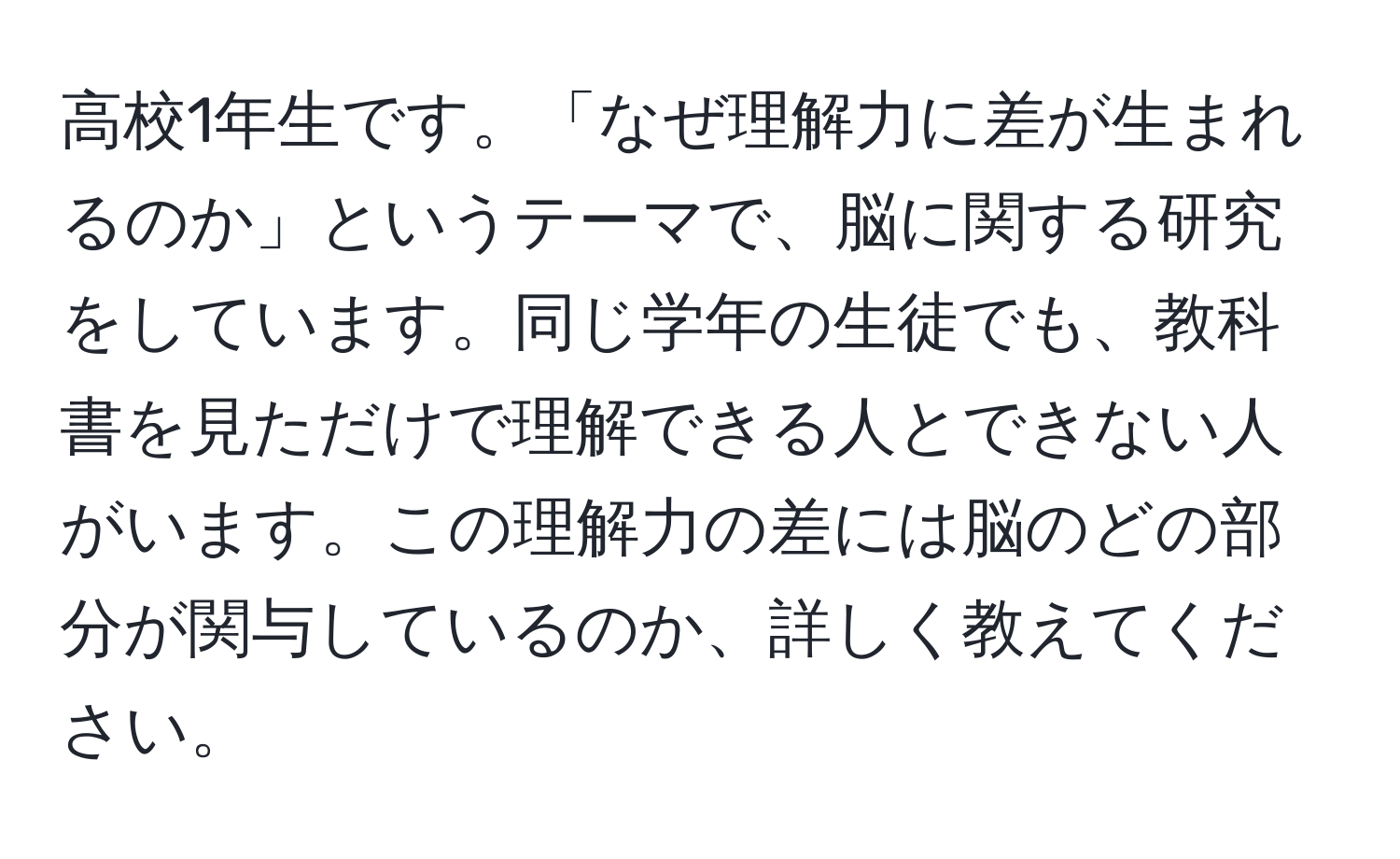 高校1年生です。「なぜ理解力に差が生まれるのか」というテーマで、脳に関する研究をしています。同じ学年の生徒でも、教科書を見ただけで理解できる人とできない人がいます。この理解力の差には脳のどの部分が関与しているのか、詳しく教えてください。