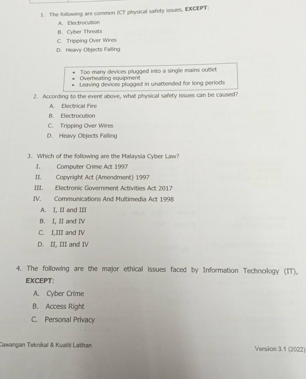 The following are common ICT physical safety issues, EXCEPT:
A. Electrocution
B. Cyber Threats
C. Tripping Over Wires
D. Heavy Objects Falling
Too many devices plugged into a single mains outlet
Overheating equipment
Leaving devices plugged in unattended for long periods
2. According to the event above, what physical safety issues can be caused?
A. Electrical Fire
B. Electrocution
C. Tripping Over Wires
D. Heavy Objects Falling
3. Which of the following are the Malaysia Cyber Law?
I. Computer Crime Act 1997
II. Copyright Act (Amendment) 1997
III. Electronic Government Activities Act 2017
IV. Communications And Multimedia Act 1998
A. I, II and III
B. I, II and IV
C. I,III and IV
D. II, III and IV
4. The following are the major ethical issues faced by Information Technology (IT),
EXCEPT:
A. Cyber Crime
B. Access Right
C. Personal Privacy
Cawangan Teknikal & Kualiti Latihan Version 3.1 (2022)
