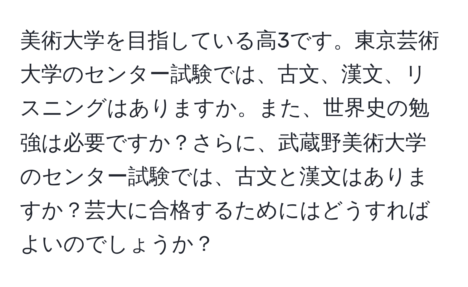 美術大学を目指している高3です。東京芸術大学のセンター試験では、古文、漢文、リスニングはありますか。また、世界史の勉強は必要ですか？さらに、武蔵野美術大学のセンター試験では、古文と漢文はありますか？芸大に合格するためにはどうすればよいのでしょうか？