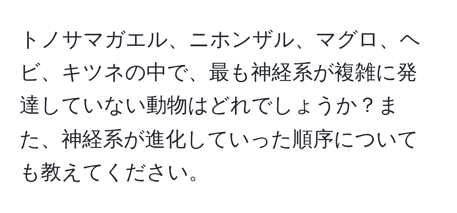 トノサマガエル、ニホンザル、マグロ、ヘビ、キツネの中で、最も神経系が複雑に発達していない動物はどれでしょうか？また、神経系が進化していった順序についても教えてください。