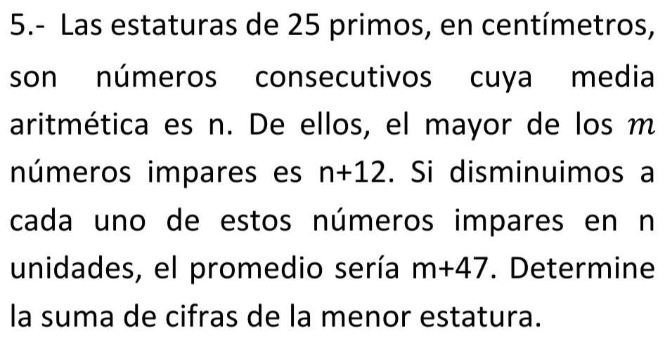 5.- Las estaturas de 25 primos, en centímetros, 
son números consecutivos cuya media 
aritmética es n. De ellos, el mayor de los m
números impares es n+12. Si disminuimos a 
cada uno de estos números impares en n 
unidades, el promedio sería m+47. Determine 
la suma de cifras de la menor estatura.