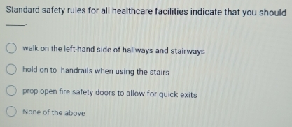 Standard safety rules for all healthcare facilities indicate that you should
_.
walk on the left-hand side of hallways and stairways
hold on to handrails when using the stairs
prop open fire safety doors to allow for quick exits
None of the above