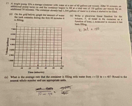 A single pomp fills a storage container with water at a rate of 60 gallons per minuse. After 30 minuses, an 
additional pump turns on and the container begins to fill at a total rate of 130 gallons per minute for an 
additional 30 minutes. The container already had 1,500 gallons of water to it when it started to be filled. 
(#) On the grid below, graph the amount of water (b) Write a piecewse linear fanction for the 
the tank contains during the first 60 minutes it volume. V, of water in the container as s 
function of time, 1, measured in minutes it has 
is filling. been filling. 
(c) What is the average rate that the container is filling with water from t=10 to t=40? Round to the 
nearest whole number and use appropriate units,