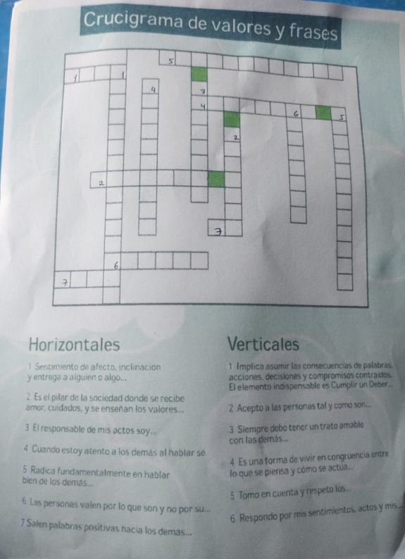 Crucigrama de valores y fr
Horizontales Verticales
1 Sentimiento de afecto, inclinación 1 Implica asumir las consecuencias de palabras.
y entrega a alguien o algo... acciones, decisiones y compromisos contraidos.
El elemento índispensable es Cumplir un Deber...
2 Es el pilar de la sociedad donde se recibe
amor, cuidados, y se enseñan los valores... 2 Acepto a las personas tal y como son...
3 El responsable de mis actos soy...
3 Siempre debo tener un trato amable
con las demás...
4 Cuando estoy atento a los demás al hablar se
4 Es una forma de vivir en congruencia entre
5 Radica fundamentalmente en hablar lo que se piensa y cómo se actua..
bien de los demás...
5 Tomo en cuenta y respeto los...
6 Las personas valen por lo que son y no por su...
6 Respondo por mis sentimientos, actos y mis...
7 Salen palabras positivas hacia los demás...