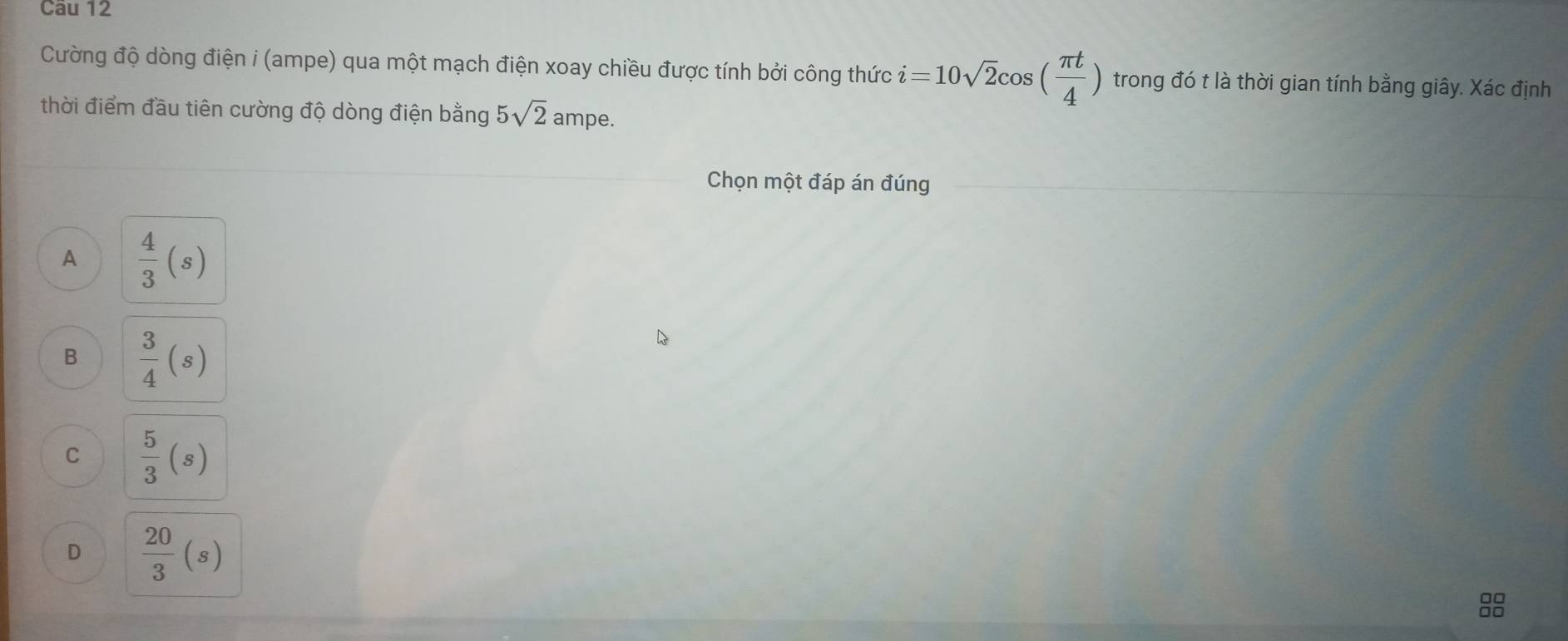 Cường độ dòng điện i (ampe) qua một mạch điện xoay chiều được tính bởi công thức ỉ =10sqrt(2)cos ( π t/4 ) trong đó t là thời gian tính bằng giây. Xác định
thời điểm đầu tiên cường độ dòng điện bằng 5sqrt(2) ampe.
Chọn một đáp án đúng
A  4/3 (s)
B  3/4 (s)
C  5/3 (s)
D  20/3  beginpmatrix sendpmatrix
8