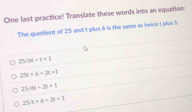 One last practice! Translate these words into an equation:
The quotient of 25 and t plus 6 is the same as twice t plus 1.
25/6t=t+1
25t+6=2t+1
25/6t=2t+1
25/t+6=2t+1