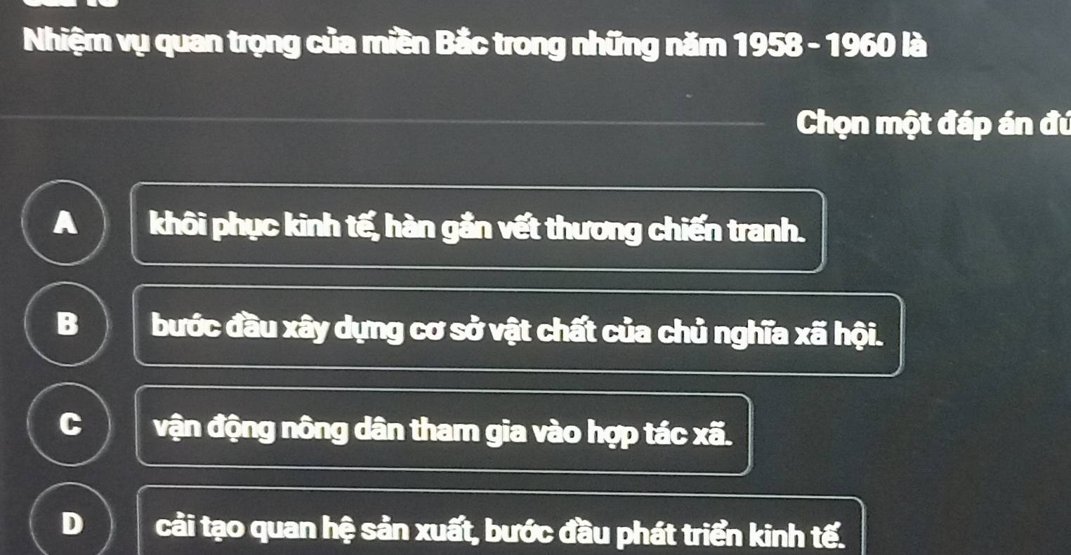 Nhiệm vụ quan trọng của miền Bắc trong những năm 1958 - 1960 là
Chọn một đáp án đú
A khôi phục kinh tế, hàn gắn vết thương chiến tranh.
B bước đầu xây dựng cơ sở vật chất của chủ nghĩa xã hội.
C vận động nông dân tham gia vào hợp tác xã.
D cải tạo quan hệ sản xuất, bước đầu phát triển kinh tế.