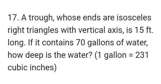 A trough, whose ends are isosceles 
right triangles with vertical axis, is 15 ft. 
long. If it contains 70 gallons of water, 
how deep is the water? (1 gallon =231
cubic inches)