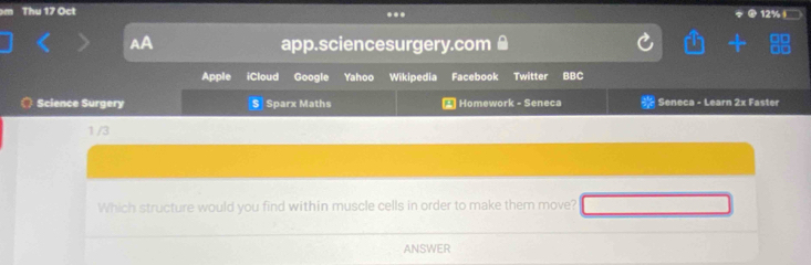 Thu 17 Oct ... 12%+ 
AA app.sciencesurgery.com 
Yahoo Wikipedia Facebook Twitter BBC 
Science Surgery S Sparx Maths * Homework - Seneca Seneca - Learn 2x Faster
1/3
Which structure would you find within muscle cells in order to make them move? 
ANSWER