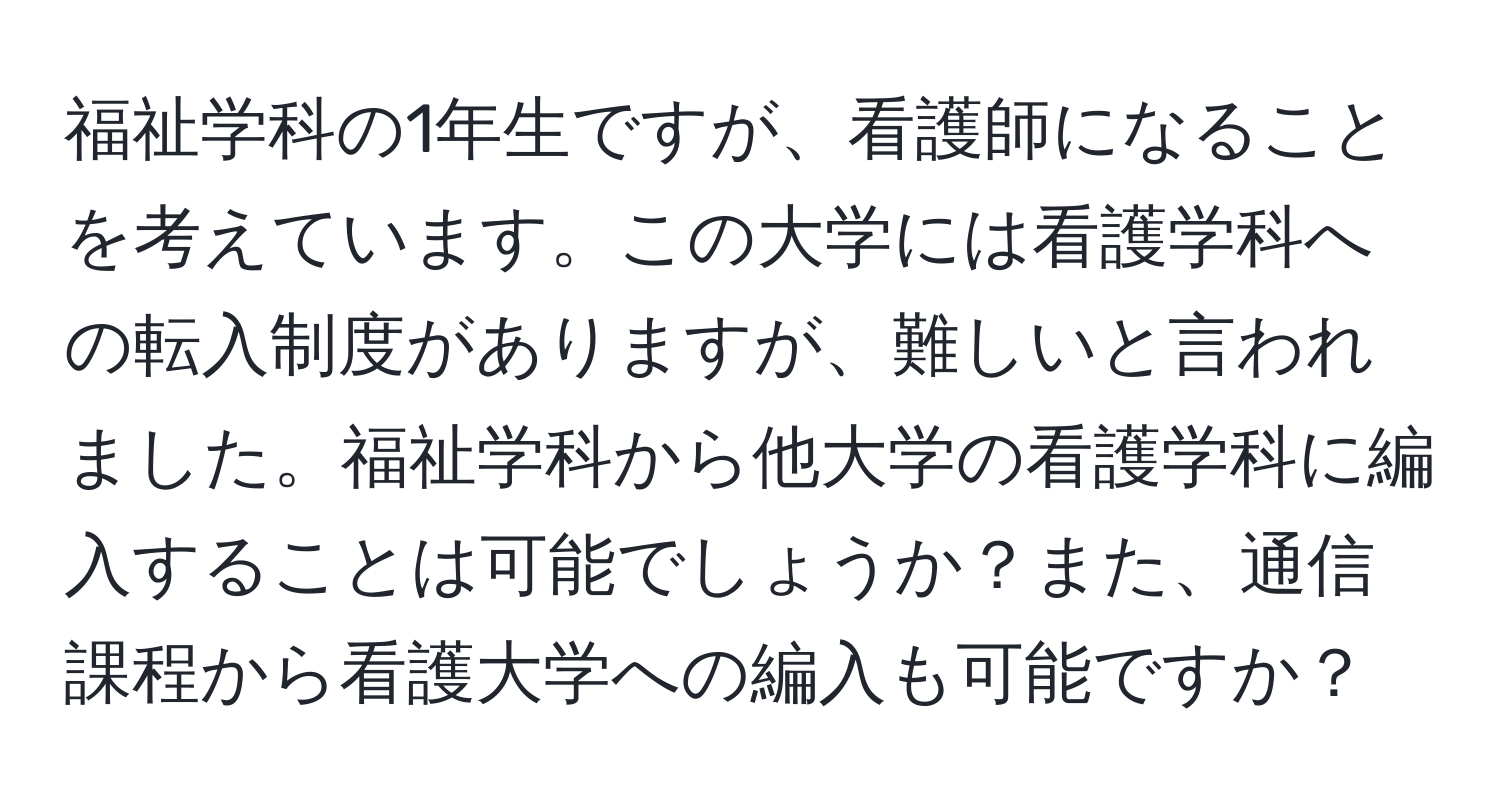 福祉学科の1年生ですが、看護師になることを考えています。この大学には看護学科への転入制度がありますが、難しいと言われました。福祉学科から他大学の看護学科に編入することは可能でしょうか？また、通信課程から看護大学への編入も可能ですか？