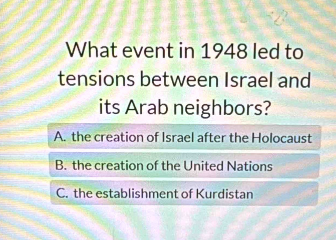 What event in 1948 led to
tensions between Israel and
its Arab neighbors?
A. the creation of Israel after the Holocaust
B. the creation of the United Nations
C. the establishment of Kurdistan