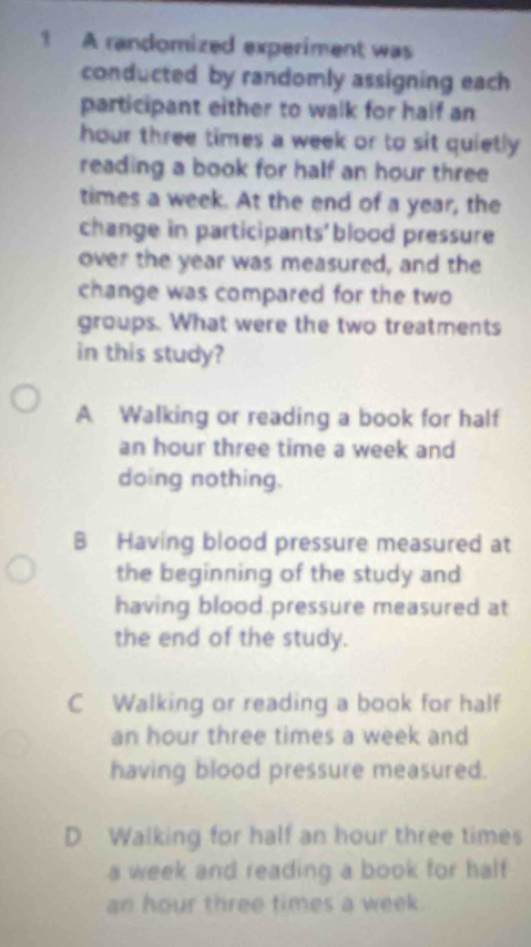 A randomized experiment was
conducted by randomly assigning each
participant either to walk for half an
hour three times a week or to sit quietly 
reading a book for half an hour three
times a week. At the end of a year, the
change in participants' blood pressure
over the year was measured, and the
change was compared for the two
groups. What were the two treatments
in this study?
A Walking or reading a book for half
an hour three time a week and
doing nothing.
B Having blood pressure measured at
the beginning of the study and
having blood pressure measured at
the end of the study.
C Walking or reading a book for half
an hour three times a week and
having blood pressure measured.
D Walking for half an hour three times
a week and reading a book for half
an hour three times a week.